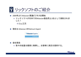 リックソフトのご紹介
 2009年より Atlassian 関連ビジネスを開始
 リックソフトが日本でのAtlassian製品売上1位として表彰されま
した！
 Blog 記事
 現在は Atlasisan のPlatinum Expert
 会社理念
 我々の技量を最高に発揮し、お客様に満足を提供する。
 