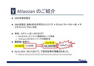 Atlassian のご紹介
 2002年会社設立
 2002年設立 当時2名の大学生エンジニア ＊スコット ファークァー氏 ＊マ
イク キャノン ブルック氏
 本社： シドニー（オーストラリア）
 JIRA 元々はソフトウェア開発者向け バグ管理
 Confluence 元々はエンジニアの情報共有
 顧客数（世界で）
 Apr 8, 2014 WSJ において、下記の記事が掲載されました。
 Atlassian Valued at $3.3 Billion Selling Business Software Sans Salespeople
27,000社 40,000社2013年9月
2015年2月
148％アップ
 