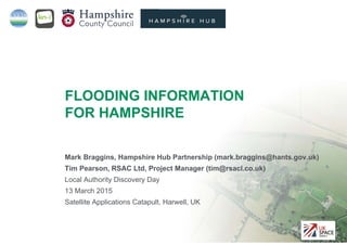 Project funded by
Mark Braggins, Hampshire Hub Partnership (mark.braggins@hants.gov.uk)
Tim Pearson, RSAC Ltd, Project Manager (tim@rsacl.co.uk)
Local Authority Discovery Day
13 March 2015
Satellite Applications Catapult, Harwell, UK
FLOODING INFORMATION
FOR HAMPSHIRE
 