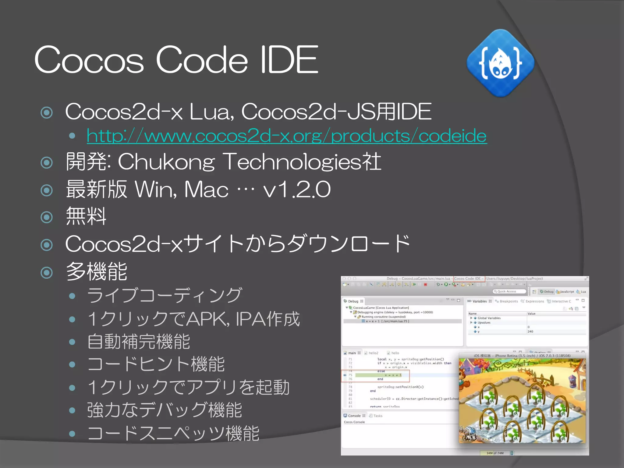 Cocos  Code  IDE
ž  Cocos2d-x  Lua,  Cocos2d-JS用IDE
—  http://www.cocos2d-x.org/products/codeide
ž  開発:  Chukong  Technologies社
ž  最新版  Win,  Mac  …  v1.2.0
ž  無料
ž  Cocos2d-xサイトからダウンロード
ž  多機能
—  ライブコーディング
—  1クリックでAPK,  IPA作成
—  自動補完機能
—  コードヒント機能
—  1クリックでアプリを起動
—  強力なデバッグ機能
—  コードスニペッツ機能
 