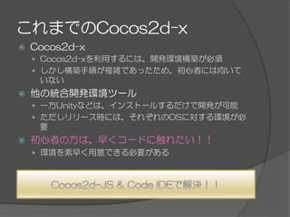 これまでのCocos2d-x
ž  Cocos2d-x
—  Cocos2d-xを利用するには、開発環境構築が必須
—  しかし構築手順が複雑であったため、初心者には向いて
いない
ž  他の統合開発環境ツール
—  一方Unityなどは、インストールするだけで開発が可能
—  ただしリリース時には、それぞれのOSに対する環境が必
要
ž  初心者の方は、早くコードに触れたい！！
—  環境を素早く用意できる必要がある
 