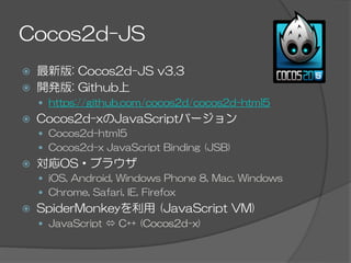 Cocos2d-JS
ž  最新版:  Cocos2d-JS  v3.3
ž  開発版:  Github上
—  https://github.com/cocos2d/cocos2d-html5
ž  Cocos2d-xのJavaScriptバージョン
—  Cocos2d-html5
—  Cocos2d-x  JavaScript  Binding  (JSB)
ž  対応OS・ブラウザ
—  iOS,  Android,  Windows  Phone  8,  Mac,  Windows
—  Chrome,  Safari,  IE,  Firefox
ž  SpiderMonkeyを利用  (JavaScript  VM)
—  JavaScript  ó  C++  (Cocos2d-x)
 