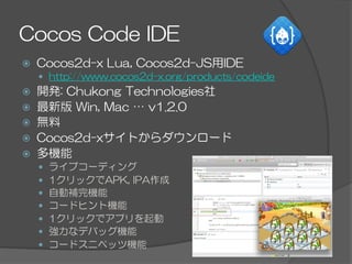 Cocos  Code  IDE
ž  Cocos2d-x  Lua,  Cocos2d-JS用IDE
—  http://www.cocos2d-x.org/products/codeide
ž  開発:  Chukong  Technologies社
ž  最新版  Win,  Mac  …  v1.2.0
ž  無料
ž  Cocos2d-xサイトからダウンロード
ž  多機能
—  ライブコーディング
—  1クリックでAPK,  IPA作成
—  自動補完機能
—  コードヒント機能
—  1クリックでアプリを起動
—  強力なデバッグ機能
—  コードスニペッツ機能
 