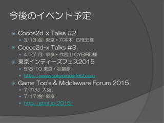 今後のイベント予定
ž  Cocos2d-x  Talks  #2
—  3/13(金)  東京・六本木    GREE様
ž  Cocos2d-x  Talks  #3
—  4/27(月)  東京・代官山  CYBIRD様
ž  東京インディーズフェス2015
—  5/8-10  東京・秋葉原
—  http://www.tokyoindiefest.com
ž  Game  Tools  &  Middleware  Forum  2015
—  7/7(火)  大阪
—  7/17(金)  東京
—  http://gtmf.jp/2015/
 