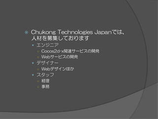 ž  Chukong  Technologies  Japanでは、
人材を募集しております
—  エンジニア
○  Cocos2d-x関連サービスの開発
○  Webサービスの開発
—  デザイナー
○  Webデザインほか
—  スタッフ
○  経理
○  事務
 