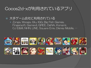Cocos2d-xが利用されているアプリ
ž  大手ゲーム会社に利用されている
—  Zynga,  Wooga,  Glu,  IGG,  Big  Fish  Games,
Fingersoft,  Gamevil,  GREE,  DeNA,  Konami,
CJ  E&M,  NHN,  LINE,  Square  Enix,  Disney  Mobile,  …
 