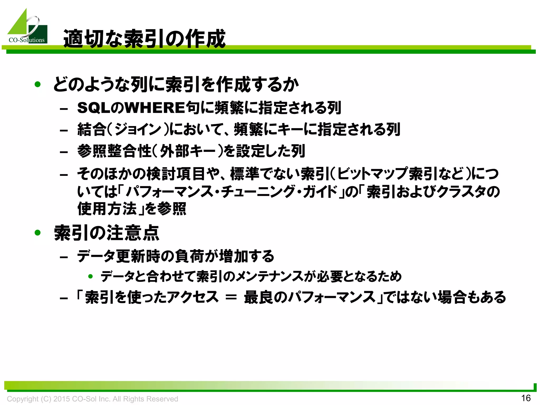 Copyright (C) 2015 CO-Sol Inc. All Rights Reserved 16
適切な索引の作成
• どのような列に索引を作成するか
– SQLのWHERE句に頻繁に指定される列
– 結合（ジョイン）において、頻繁にキーに指定される列
– 参照整合性（外部キー）を設定した列
– そのほかの検討項目や、標準でない索引（ビットマップ索引など）につ
いては「パフォーマンス・チューニング・ガイド」の「索引およびクラスタの
使用方法」を参照
• 索引の注意点
– データ更新時の負荷が増加する
• データと合わせて索引のメンテナンスが必要となるため
– 「索引を使ったアクセス ＝ 最良のパフォーマンス」ではない場合もある
 