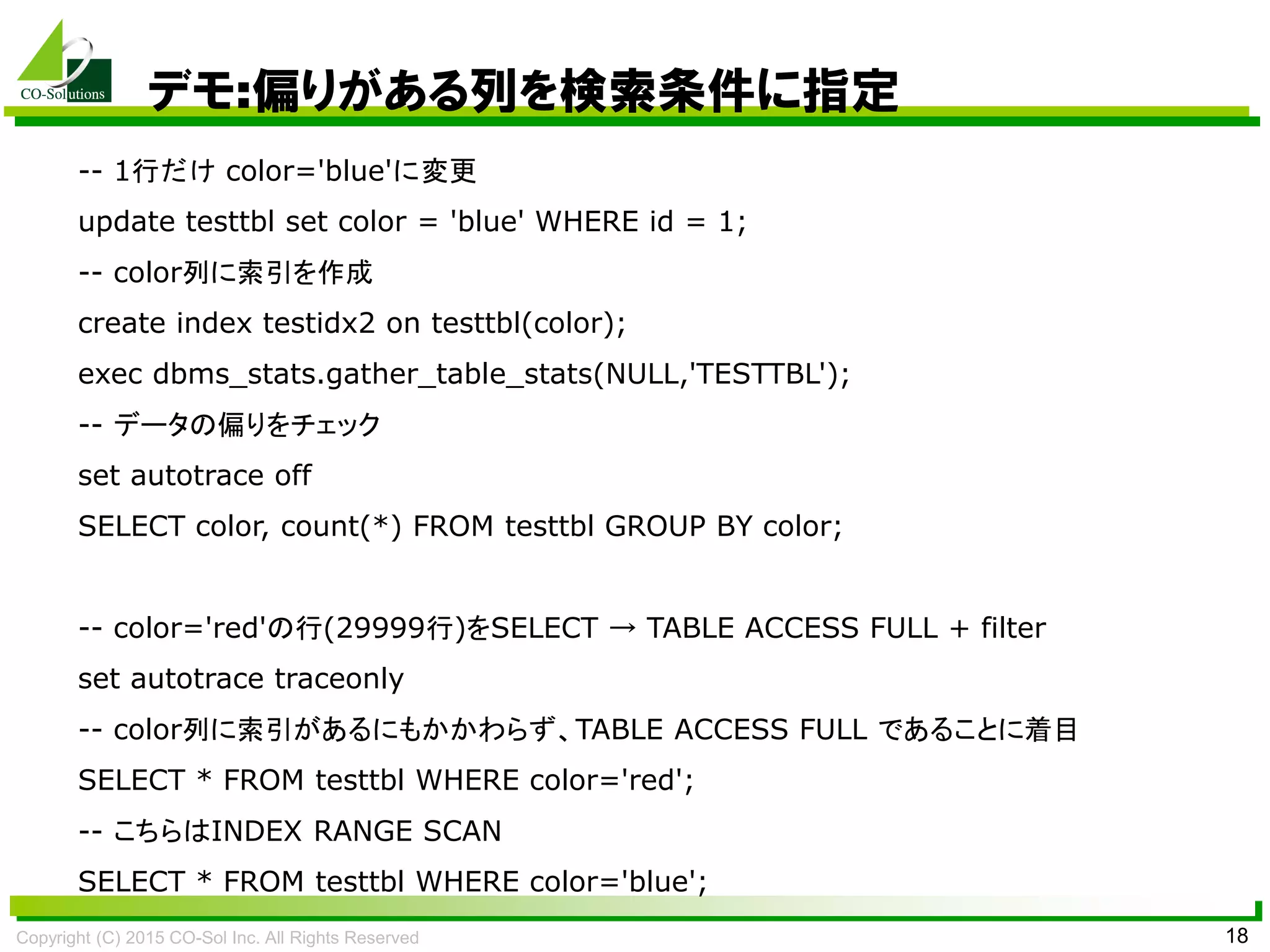 Copyright (C) 2015 CO-Sol Inc. All Rights Reserved 18
デモ:偏りがある列を検索条件に指定
-- 1行だけ color='blue'に変更
update testtbl set color = 'blue' WHERE id = 1;
-- color列に索引を作成
create index testidx2 on testtbl(color);
exec dbms_stats.gather_table_stats(NULL,'TESTTBL');
-- データの偏りをチェック
set autotrace off
SELECT color, count(*) FROM testtbl GROUP BY color;
-- color='red'の行(29999行)をSELECT → TABLE ACCESS FULL + filter
set autotrace traceonly
-- color列に索引があるにもかかわらず、TABLE ACCESS FULL であることに着目
SELECT * FROM testtbl WHERE color='red';
-- こちらはINDEX RANGE SCAN
SELECT * FROM testtbl WHERE color='blue';
 
