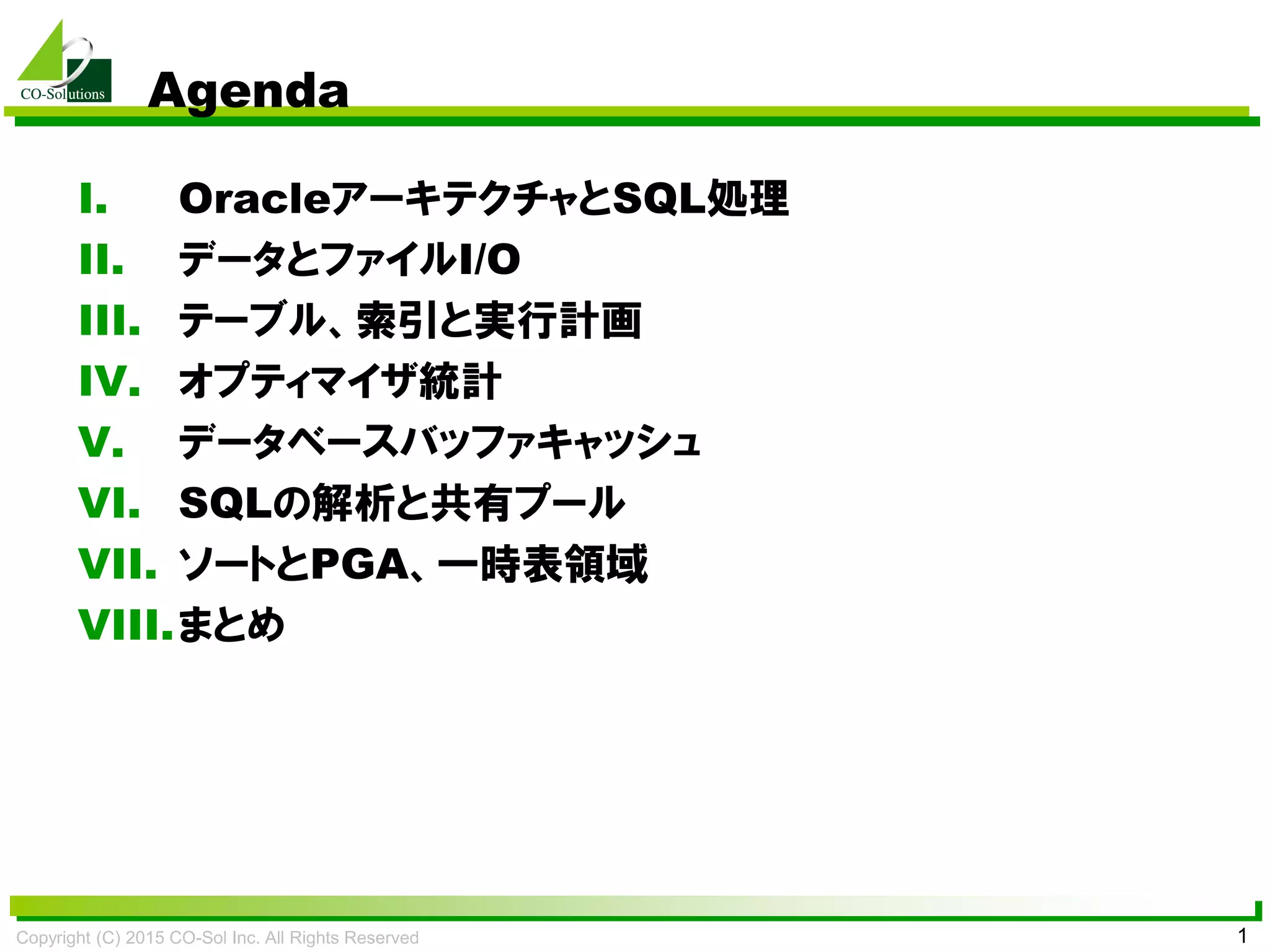 Copyright (C) 2015 CO-Sol Inc. All Rights Reserved 1
Agenda
I. OracleアーキテクチャとSQL処理
II. データとファイルI/O
III. テーブル、索引と実行計画
IV. オプティマイザ統計
V. データベースバッファキャッシュ
VI. SQLの解析と共有プール
VII. ソートとPGA、一時表領域
VIII.まとめ
 