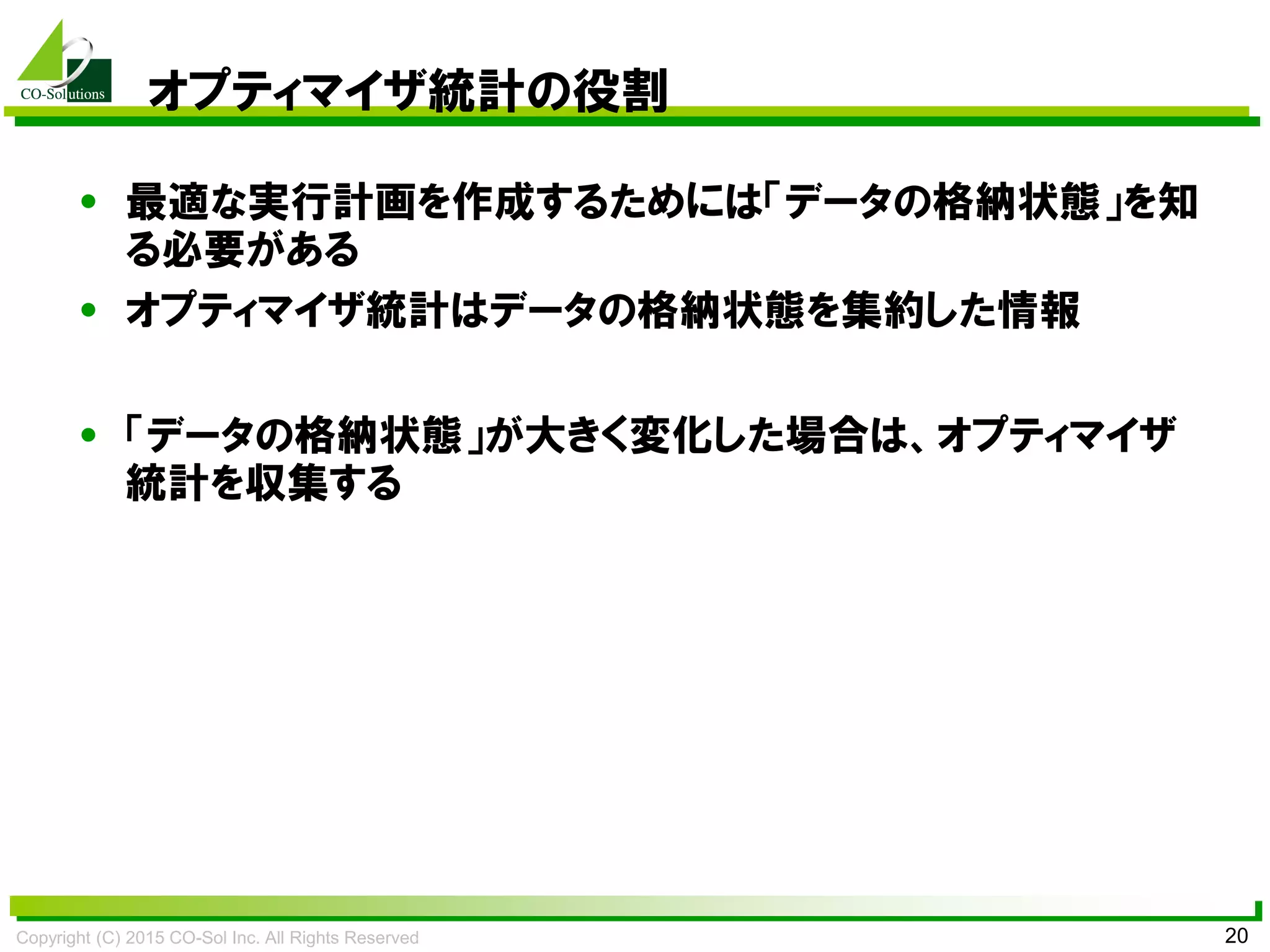 Copyright (C) 2015 CO-Sol Inc. All Rights Reserved 20
オプティマイザ統計の役割
• 最適な実行計画を作成するためには「データの格納状態」を知
る必要がある
• オプティマイザ統計はデータの格納状態を集約した情報
• 「データの格納状態」が大きく変化した場合は、オプティマイザ
統計を収集する
 