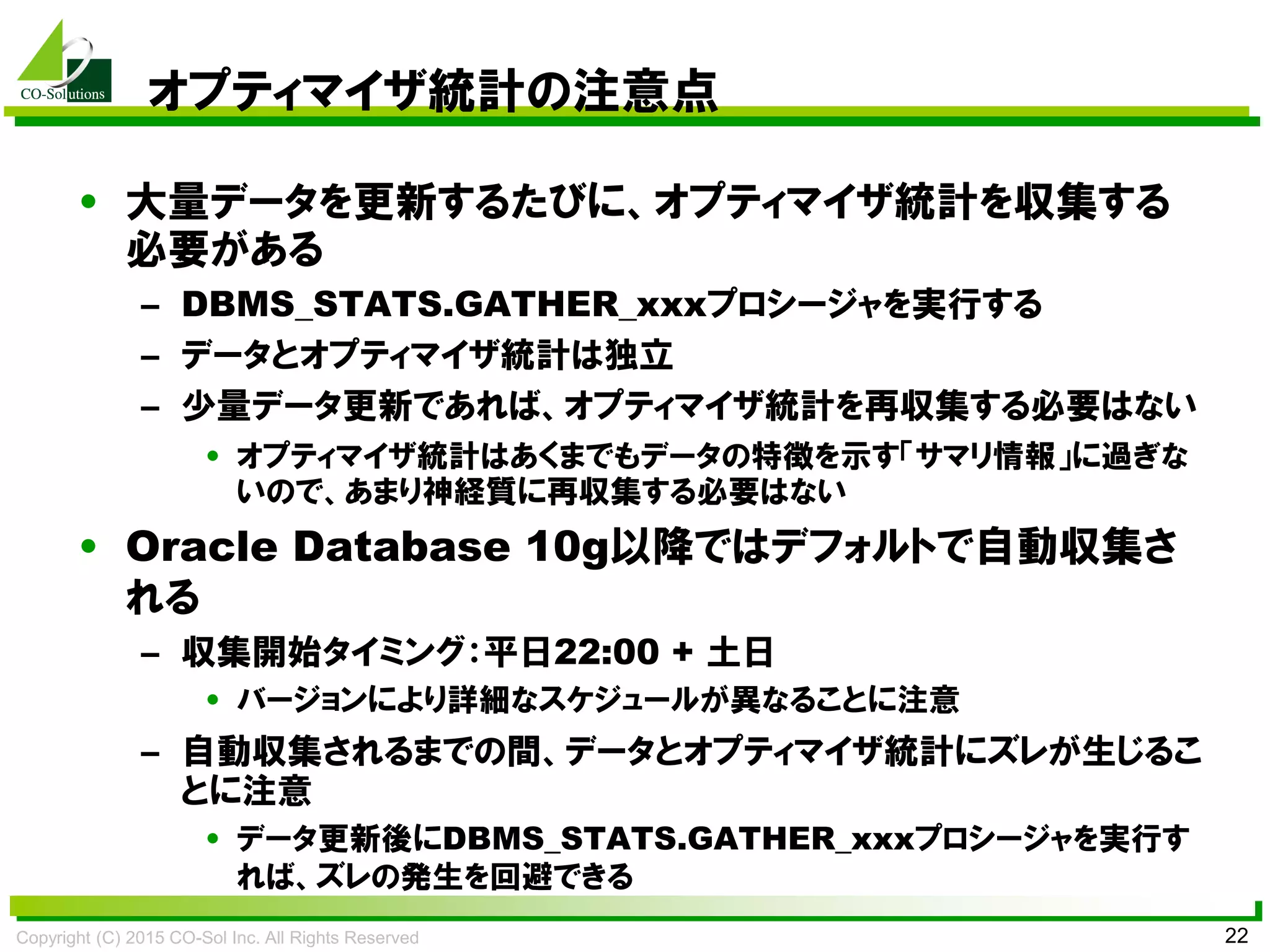 Copyright (C) 2015 CO-Sol Inc. All Rights Reserved 22
オプティマイザ統計の注意点
• 大量データを更新するたびに、オプティマイザ統計を収集する
必要がある
– DBMS_STATS.GATHER_xxxプロシージャを実行する
– データとオプティマイザ統計は独立
– 少量データ更新であれば、オプティマイザ統計を再収集する必要はない
• オプティマイザ統計はあくまでもデータの特徴を示す「サマリ情報」に過ぎな
いので、あまり神経質に再収集する必要はない
• Oracle Database 10g以降ではデフォルトで自動収集さ
れる
– 収集開始タイミング：平日22:00 + 土日
• バージョンにより詳細なスケジュールが異なることに注意
– 自動収集されるまでの間、データとオプティマイザ統計にズレが生じるこ
とに注意
• データ更新後にDBMS_STATS.GATHER_xxxプロシージャを実行す
れば、ズレの発生を回避できる
 