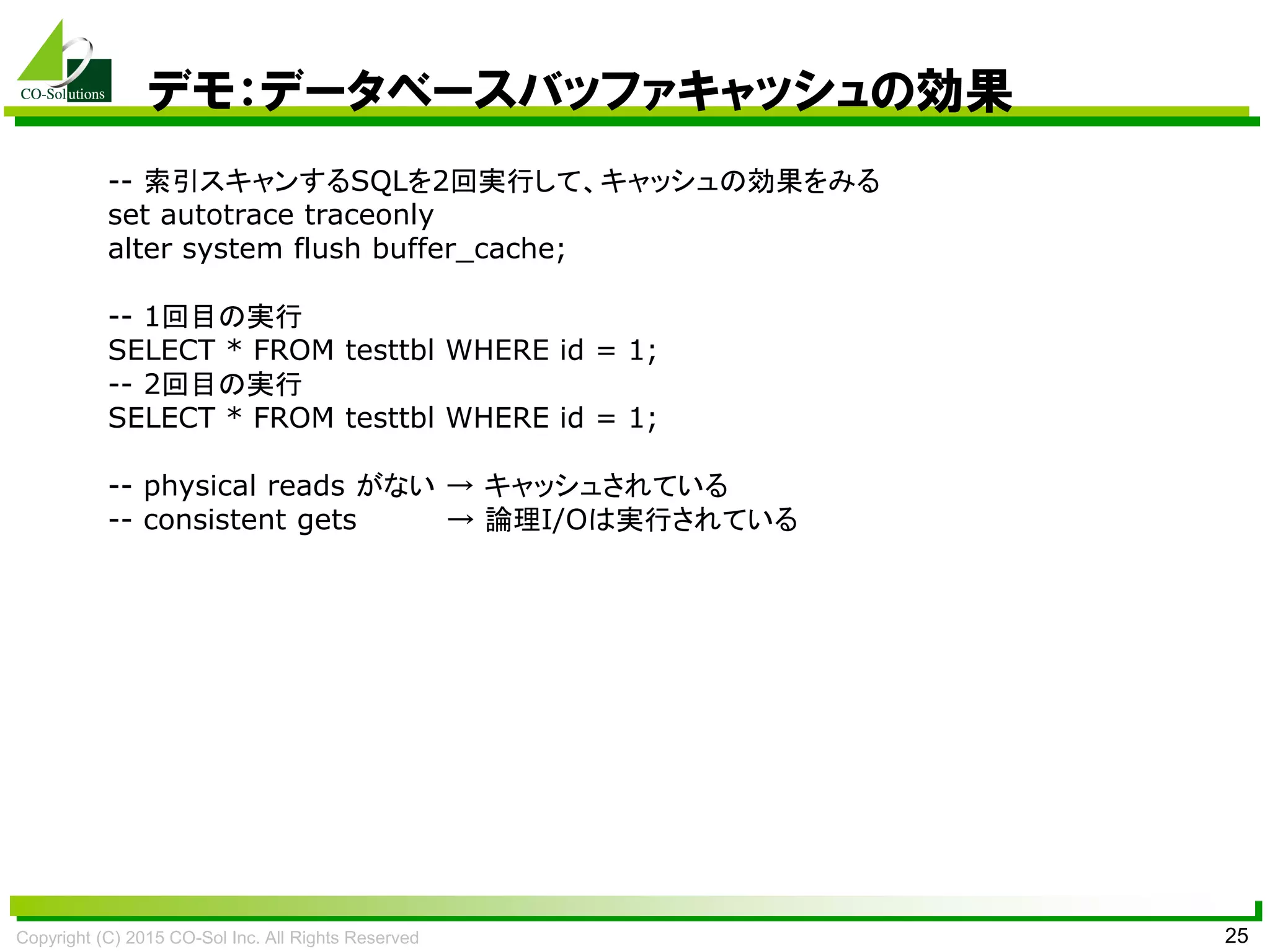 Copyright (C) 2015 CO-Sol Inc. All Rights Reserved 25
デモ：データベースバッファキャッシュの効果
-- 索引スキャンするSQLを2回実行して、キャッシュの効果をみる
set autotrace traceonly
alter system flush buffer_cache;
-- 1回目の実行
SELECT * FROM testtbl WHERE id = 1;
-- 2回目の実行
SELECT * FROM testtbl WHERE id = 1;
-- physical reads がない → キャッシュされている
-- consistent gets → 論理I/Oは実行されている
 