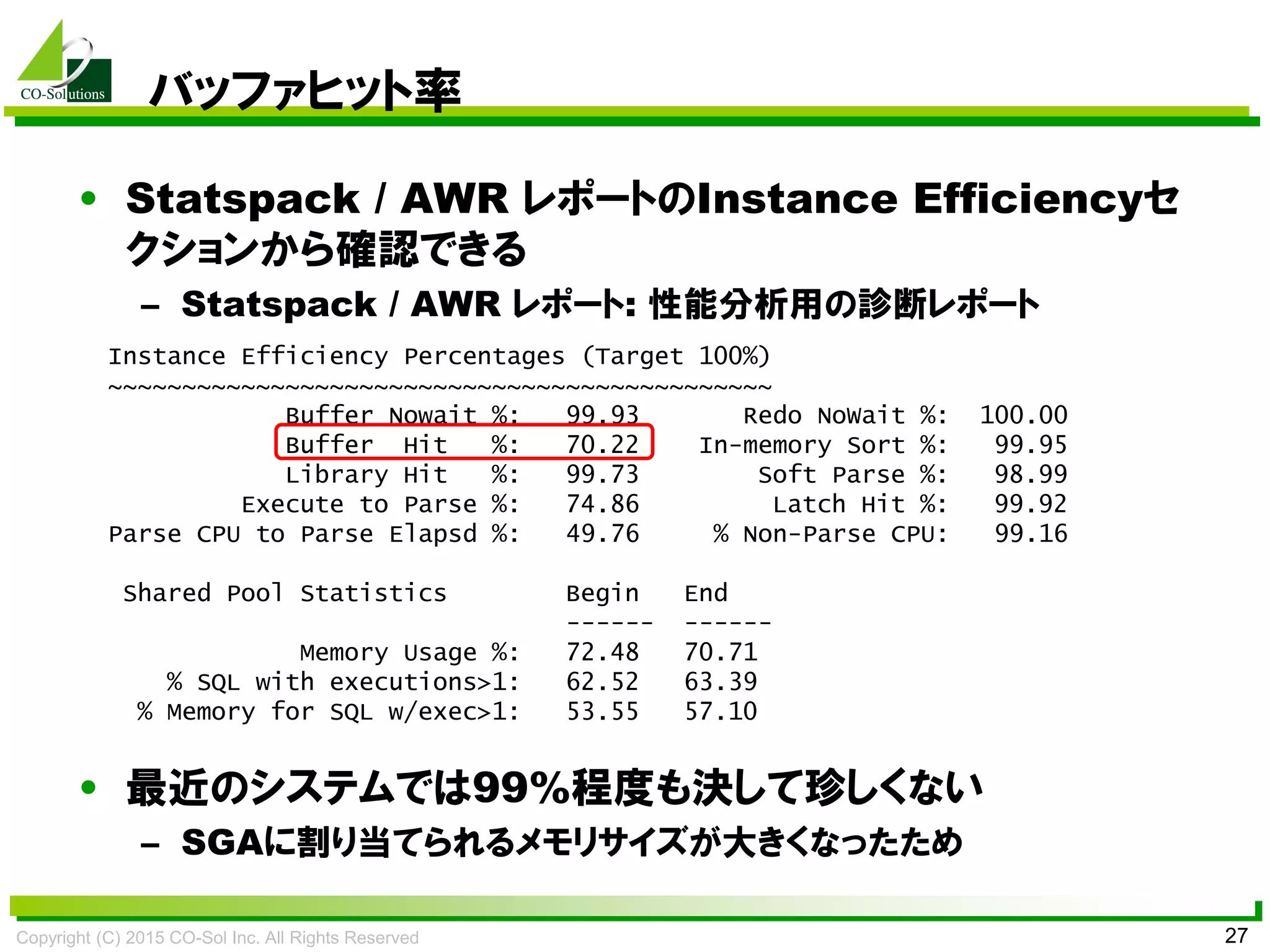Copyright (C) 2015 CO-Sol Inc. All Rights Reserved 27
バッファヒット率
• Statspack / AWR レポートのInstance Efficiencyセ
クションから確認できる
– Statspack / AWR レポート: 性能分析用の診断レポート
• 最近のシステムでは99%程度も決して珍しくない
– SGAに割り当てられるメモリサイズが大きくなったため
Instance Efficiency Percentages (Target 100%)
~~~~~~~~~~~~~~~~~~~~~~~~~~~~~~~~~~~~~~~~~~~~~
Buffer Nowait %: 99.93 Redo NoWait %: 100.00
Buffer Hit %: 70.22 In-memory Sort %: 99.95
Library Hit %: 99.73 Soft Parse %: 98.99
Execute to Parse %: 74.86 Latch Hit %: 99.92
Parse CPU to Parse Elapsd %: 49.76 % Non-Parse CPU: 99.16
Shared Pool Statistics Begin End
------ ------
Memory Usage %: 72.48 70.71
% SQL with executions>1: 62.52 63.39
% Memory for SQL w/exec>1: 53.55 57.10
 