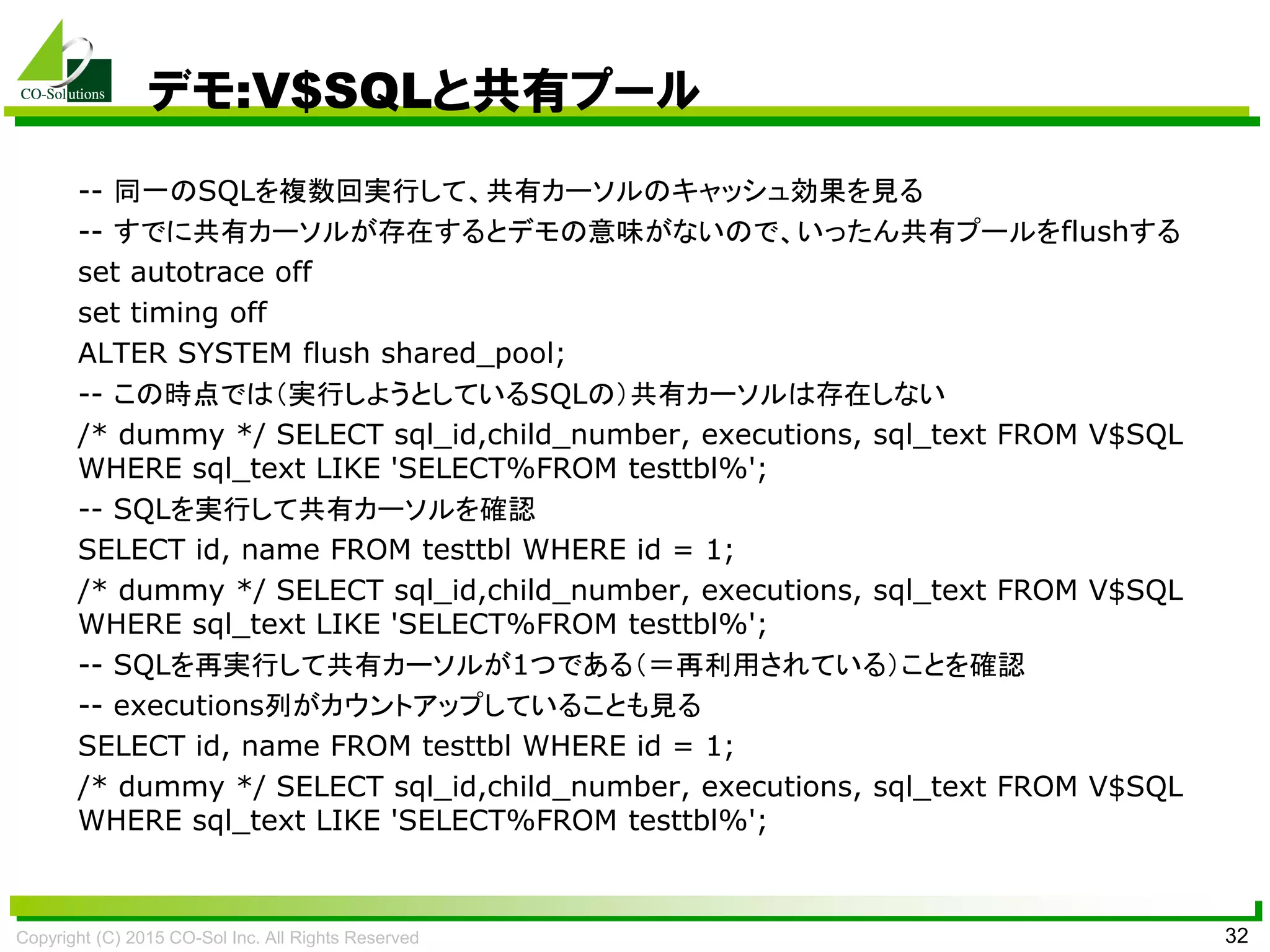 Copyright (C) 2015 CO-Sol Inc. All Rights Reserved 32
デモ:V$SQLと共有プール
-- 同一のSQLを複数回実行して、共有カーソルのキャッシュ効果を見る
-- すでに共有カーソルが存在するとデモの意味がないので、いったん共有プールをflushする
set autotrace off
set timing off
ALTER SYSTEM flush shared_pool;
-- この時点では（実行しようとしているSQLの）共有カーソルは存在しない
/* dummy */ SELECT sql_id,child_number, executions, sql_text FROM V$SQL
WHERE sql_text LIKE 'SELECT%FROM testtbl%';
-- SQLを実行して共有カーソルを確認
SELECT id, name FROM testtbl WHERE id = 1;
/* dummy */ SELECT sql_id,child_number, executions, sql_text FROM V$SQL
WHERE sql_text LIKE 'SELECT%FROM testtbl%';
-- SQLを再実行して共有カーソルが1つである（＝再利用されている）ことを確認
-- executions列がカウントアップしていることも見る
SELECT id, name FROM testtbl WHERE id = 1;
/* dummy */ SELECT sql_id,child_number, executions, sql_text FROM V$SQL
WHERE sql_text LIKE 'SELECT%FROM testtbl%';
 