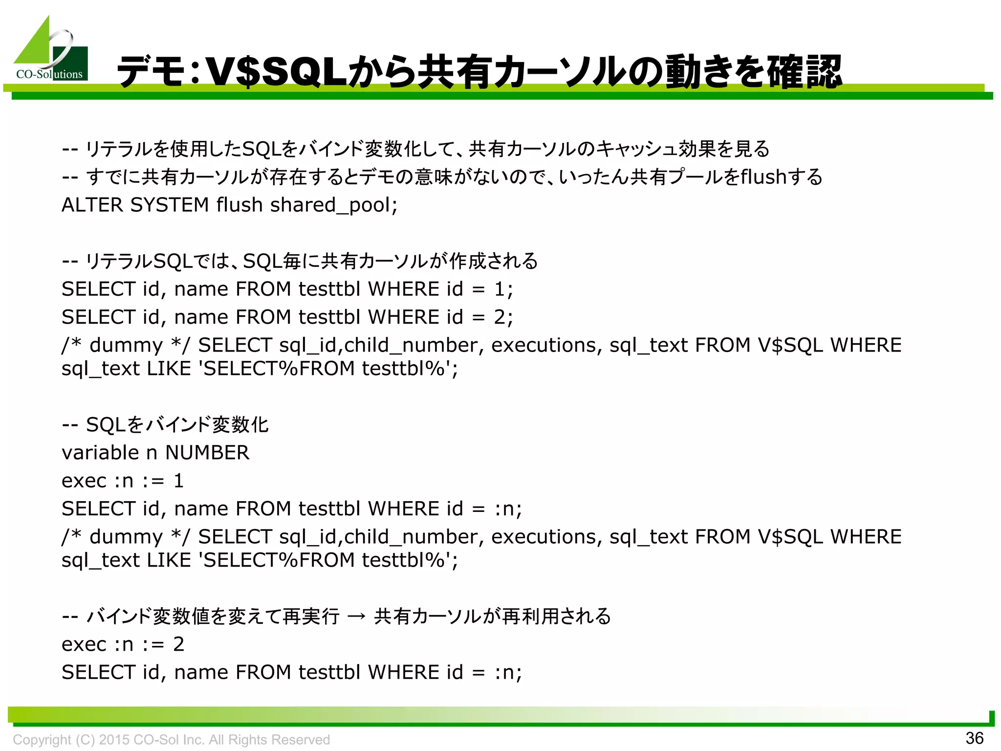 Copyright (C) 2015 CO-Sol Inc. All Rights Reserved 36
デモ：V$SQLから共有カーソルの動きを確認
-- リテラルを使用したSQLをバインド変数化して、共有カーソルのキャッシュ効果を見る
-- すでに共有カーソルが存在するとデモの意味がないので、いったん共有プールをflushする
ALTER SYSTEM flush shared_pool;
-- リテラルSQLでは、SQL毎に共有カーソルが作成される
SELECT id, name FROM testtbl WHERE id = 1;
SELECT id, name FROM testtbl WHERE id = 2;
/* dummy */ SELECT sql_id,child_number, executions, sql_text FROM V$SQL WHERE
sql_text LIKE 'SELECT%FROM testtbl%';
-- SQLをバインド変数化
variable n NUMBER
exec :n := 1
SELECT id, name FROM testtbl WHERE id = :n;
/* dummy */ SELECT sql_id,child_number, executions, sql_text FROM V$SQL WHERE
sql_text LIKE 'SELECT%FROM testtbl%';
-- バインド変数値を変えて再実行 → 共有カーソルが再利用される
exec :n := 2
SELECT id, name FROM testtbl WHERE id = :n;
 
