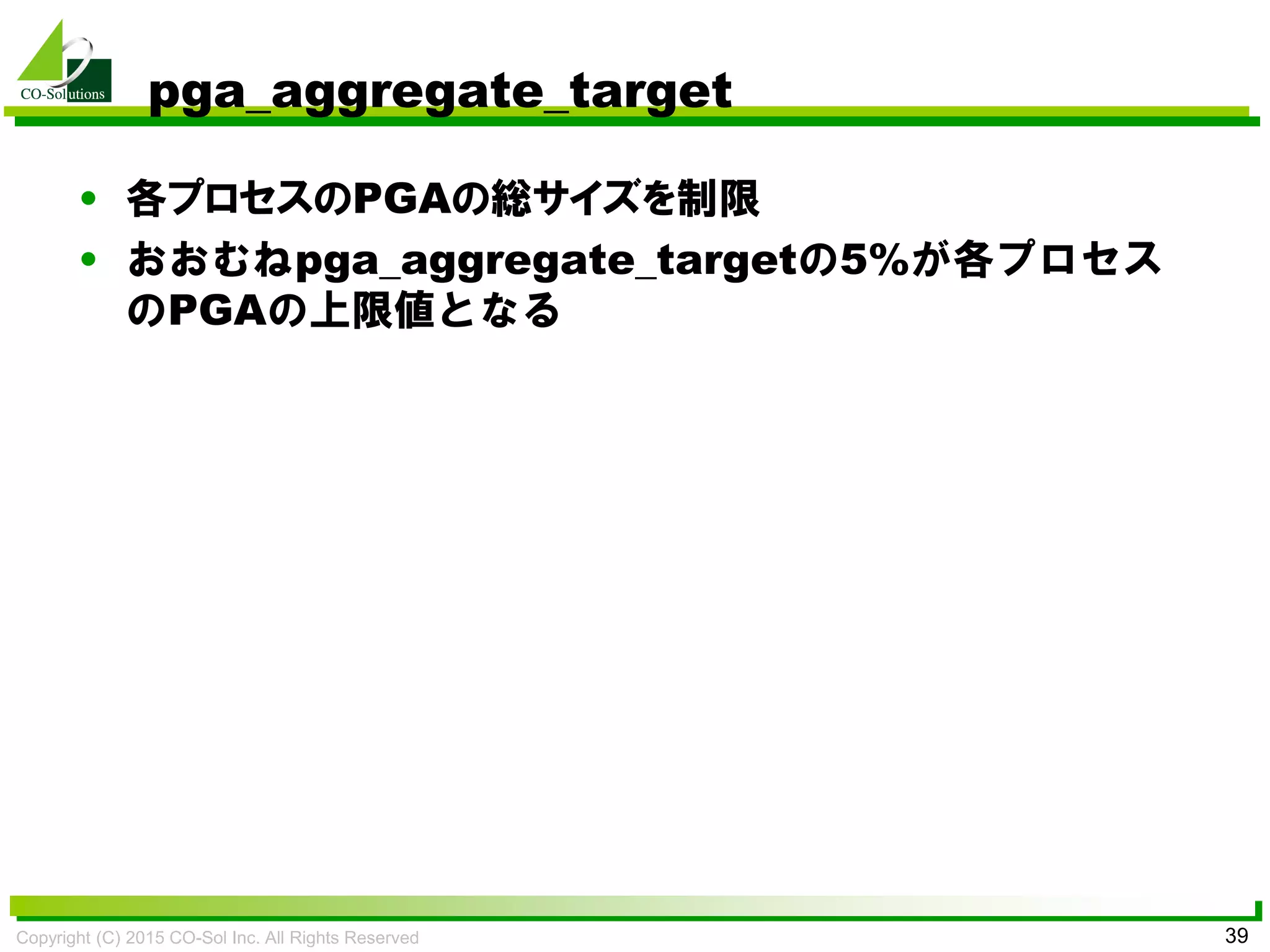 Copyright (C) 2015 CO-Sol Inc. All Rights Reserved 39
pga_aggregate_target
• 各プロセスのPGAの総サイズを制限
• おおむねpga_aggregate_targetの5%が各プロセス
のPGAの上限値となる
 