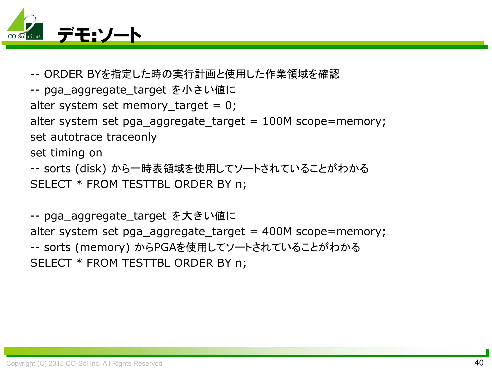 Copyright (C) 2015 CO-Sol Inc. All Rights Reserved 40
デモ:ソート
-- ORDER BYを指定した時の実行計画と使用した作業領域を確認
-- pga_aggregate_target を小さい値に
alter system set memory_target = 0;
alter system set pga_aggregate_target = 100M scope=memory;
set autotrace traceonly
set timing on
-- sorts (disk) から一時表領域を使用してソートされていることがわかる
SELECT * FROM TESTTBL ORDER BY n;
-- pga_aggregate_target を大きい値に
alter system set pga_aggregate_target = 400M scope=memory;
-- sorts (memory) からPGAを使用してソートされていることがわかる
SELECT * FROM TESTTBL ORDER BY n;
 