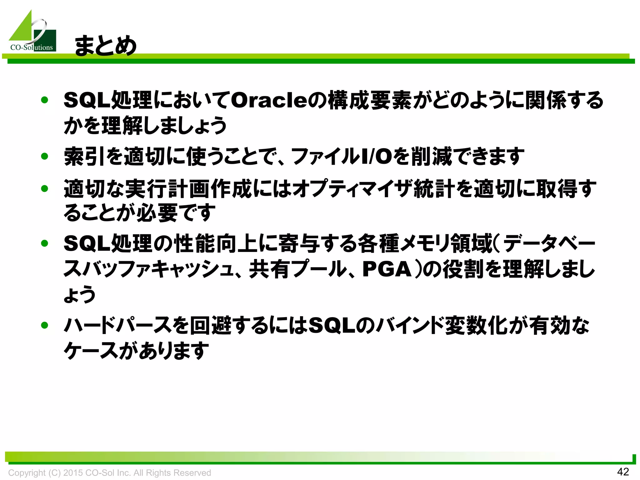 Copyright (C) 2015 CO-Sol Inc. All Rights Reserved 42
まとめ
• SQL処理においてOracleの構成要素がどのように関係する
かを理解しましょう
• 索引を適切に使うことで、ファイルI/Oを削減できます
• 適切な実行計画作成にはオプティマイザ統計を適切に取得す
ることが必要です
• SQL処理の性能向上に寄与する各種メモリ領域（データベー
スバッファキャッシュ、共有プール、PGA）の役割を理解しまし
ょう
• ハードパースを回避するにはSQLのバインド変数化が有効な
ケースがあります
 