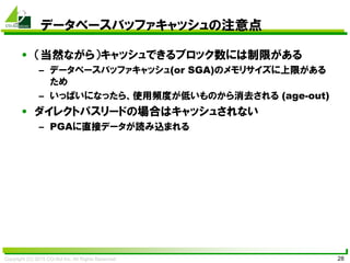 Copyright (C) 2015 CO-Sol Inc. All Rights Reserved 28
データベースバッファキャッシュの注意点
• （当然ながら）キャッシュできるブロック数には制限がある
– データベースバッファキャッシュ(or SGA)のメモリサイズに上限がある
ため
– いっぱいになったら、使用頻度が低いものから消去される (age-out)
• ダイレクトパスリードの場合はキャッシュされない
– PGAに直接データが読み込まれる
 