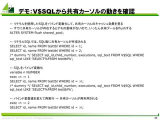 Copyright (C) 2015 CO-Sol Inc. All Rights Reserved 36
デモ：V$SQLから共有カーソルの動きを確認
-- リテラルを使用したSQLをバインド変数化して、共有カーソルのキャッシュ効果を見る
-- すでに共有カーソルが存在するとデモの意味がないので、いったん共有プールをflushする
ALTER SYSTEM flush shared_pool;
-- リテラルSQLでは、SQL毎に共有カーソルが作成される
SELECT id, name FROM testtbl WHERE id = 1;
SELECT id, name FROM testtbl WHERE id = 2;
/* dummy */ SELECT sql_id,child_number, executions, sql_text FROM V$SQL WHERE
sql_text LIKE 'SELECT%FROM testtbl%';
-- SQLをバインド変数化
variable n NUMBER
exec :n := 1
SELECT id, name FROM testtbl WHERE id = :n;
/* dummy */ SELECT sql_id,child_number, executions, sql_text FROM V$SQL WHERE
sql_text LIKE 'SELECT%FROM testtbl%';
-- バインド変数値を変えて再実行 → 共有カーソルが再利用される
exec :n := 2
SELECT id, name FROM testtbl WHERE id = :n;
 