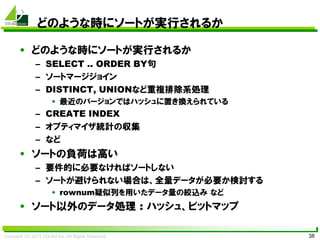 Copyright (C) 2015 CO-Sol Inc. All Rights Reserved 38
どのような時にソートが実行されるか
• どのような時にソートが実行されるか
– SELECT .. ORDER BY句
– ソートマージジョイン
– DISTINCT, UNIONなど重複排除系処理
• 最近のバージョンではハッシュに置き換えられている
– CREATE INDEX
– オプティマイザ統計の収集
– など
• ソートの負荷は高い
– 要件的に必要なければソートしない
– ソートが避けられない場合は、全量データが必要か検討する
• rownum疑似列を用いたデータ量の絞込み など
• ソート以外のデータ処理 : ハッシュ、ビットマップ
 