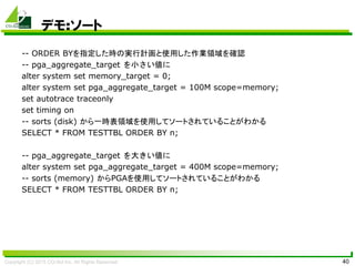 Copyright (C) 2015 CO-Sol Inc. All Rights Reserved 40
デモ:ソート
-- ORDER BYを指定した時の実行計画と使用した作業領域を確認
-- pga_aggregate_target を小さい値に
alter system set memory_target = 0;
alter system set pga_aggregate_target = 100M scope=memory;
set autotrace traceonly
set timing on
-- sorts (disk) から一時表領域を使用してソートされていることがわかる
SELECT * FROM TESTTBL ORDER BY n;
-- pga_aggregate_target を大きい値に
alter system set pga_aggregate_target = 400M scope=memory;
-- sorts (memory) からPGAを使用してソートされていることがわかる
SELECT * FROM TESTTBL ORDER BY n;
 