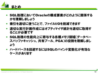 Copyright (C) 2015 CO-Sol Inc. All Rights Reserved 42
まとめ
• SQL処理においてOracleの構成要素がどのように関係する
かを理解しましょう
• 索引を適切に使うことで、ファイルI/Oを削減できます
• 適切な実行計画作成にはオプティマイザ統計を適切に取得す
ることが必要です
• SQL処理の性能向上に寄与する各種メモリ領域（データベー
スバッファキャッシュ、共有プール、PGA）の役割を理解しまし
ょう
• ハードパースを回避するにはSQLのバインド変数化が有効な
ケースがあります
 
