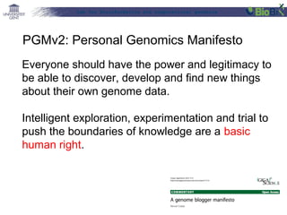 Lab for Bioinformatics and computational genomics
Everyone should have the power and legitimacy to
be able to discover, develop and find new things
about their own genome data.
Intelligent exploration, experimentation and trial to
push the boundaries of knowledge are a basic
human right.
PGMv2: Personal Genomics Manifesto
 