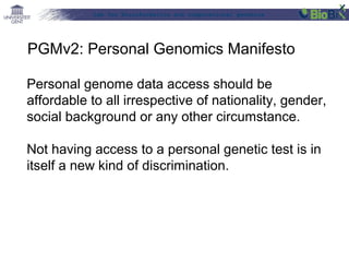 Lab for Bioinformatics and computational genomics
Personal genome data access should be
affordable to all irrespective of nationality, gender,
social background or any other circumstance.
Not having access to a personal genetic test is in
itself a new kind of discrimination.
PGMv2: Personal Genomics Manifesto
 