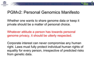 Lab for Bioinformatics and computational genomics
Whether one wants to share genome data or keep it
private should be a matter of personal choice.
Whatever attitude a person has towards personal
genome privacy, it should be utterly respected.
Corporate interest can never compromise any human
right. Laws must fully protect individual human rights of
equality for every person, irrespective of predicted risks
from genetic data.
PGMv2: Personal Genomics Manifesto
 