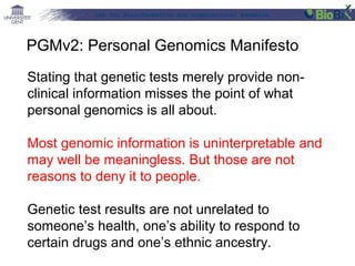Lab for Bioinformatics and computational genomics
Stating that genetic tests merely provide non-
clinical information misses the point of what
personal genomics is all about.
Most genomic information is uninterpretable and
may well be meaningless. But those are not
reasons to deny it to people.
Genetic test results are not unrelated to
someone’s health, one’s ability to respond to
certain drugs and one’s ethnic ancestry.
PGMv2: Personal Genomics Manifesto
 