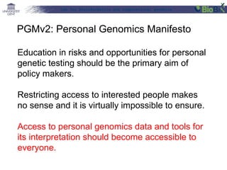 Lab for Bioinformatics and computational genomics
Education in risks and opportunities for personal
genetic testing should be the primary aim of
policy makers.
Restricting access to interested people makes
no sense and it is virtually impossible to ensure.
Access to personal genomics data and tools for
its interpretation should become accessible to
everyone.
PGMv2: Personal Genomics Manifesto
 