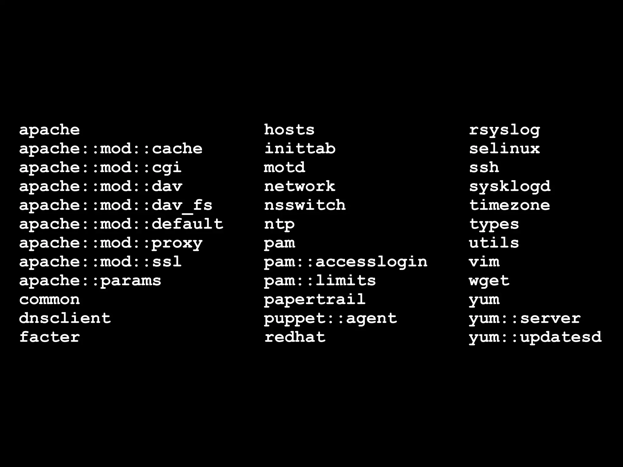 apache hosts rsyslog
apache::mod::cache inittab selinux
apache::mod::cgi motd ssh
apache::mod::dav network sysklogd
apache::mod::dav_fs nsswitch timezone
apache::mod::default ntp types
apache::mod::proxy pam utils
apache::mod::ssl pam::accesslogin vim
apache::params pam::limits wget
common papertrail yum
dnsclient puppet::agent yum::server
facter redhat yum::updatesd
 