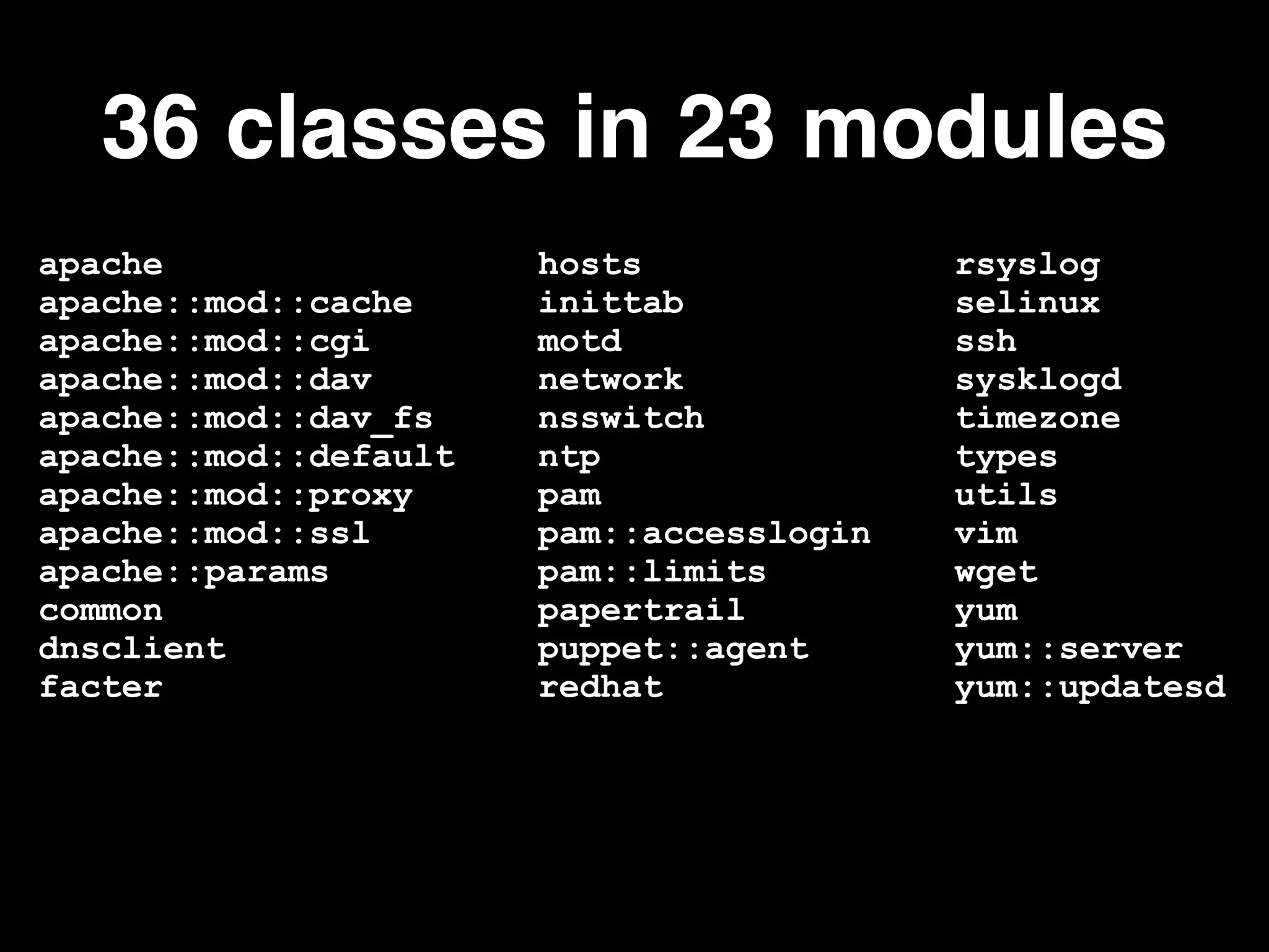 apache hosts rsyslog
apache::mod::cache inittab selinux
apache::mod::cgi motd ssh
apache::mod::dav network sysklogd
apache::mod::dav_fs nsswitch timezone
apache::mod::default ntp types
apache::mod::proxy pam utils
apache::mod::ssl pam::accesslogin vim
apache::params pam::limits wget
common papertrail yum
dnsclient puppet::agent yum::server
facter redhat yum::updatesd
36 classes in 23 modules
 