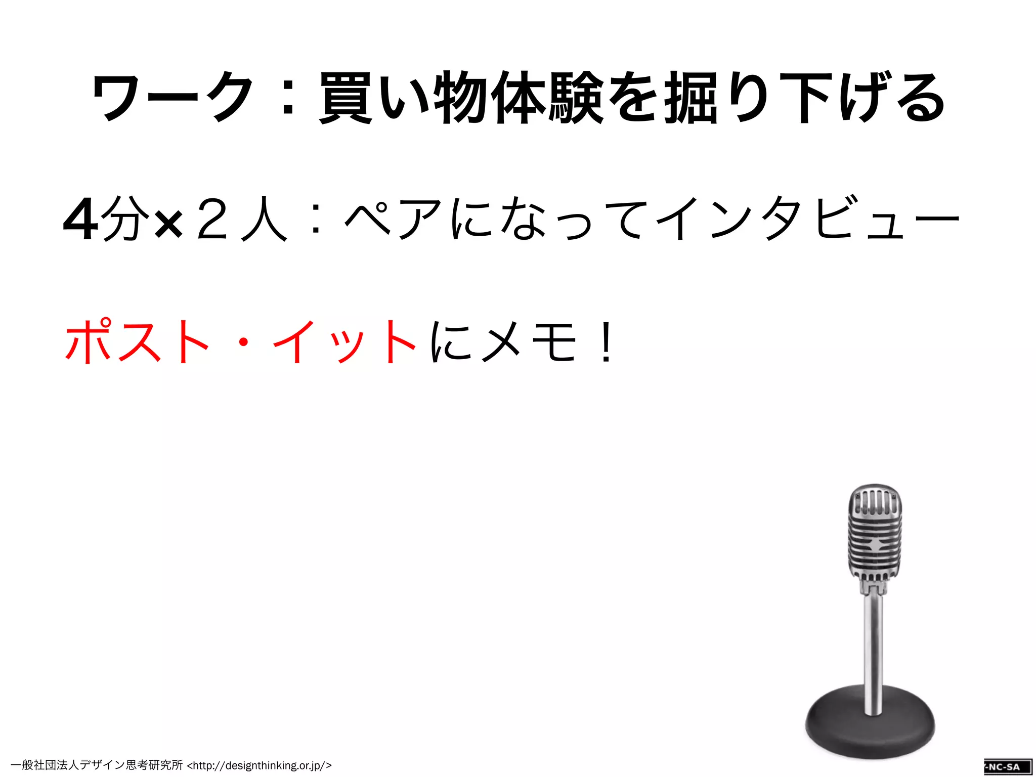 一般社団法人デザイン思考研究所 <http://designthinking.or.jp/>    
4分 ２人：ペアになってインタビュー
ポスト・イットにメモ！
ワーク：買い物体験を掘り下げる
 