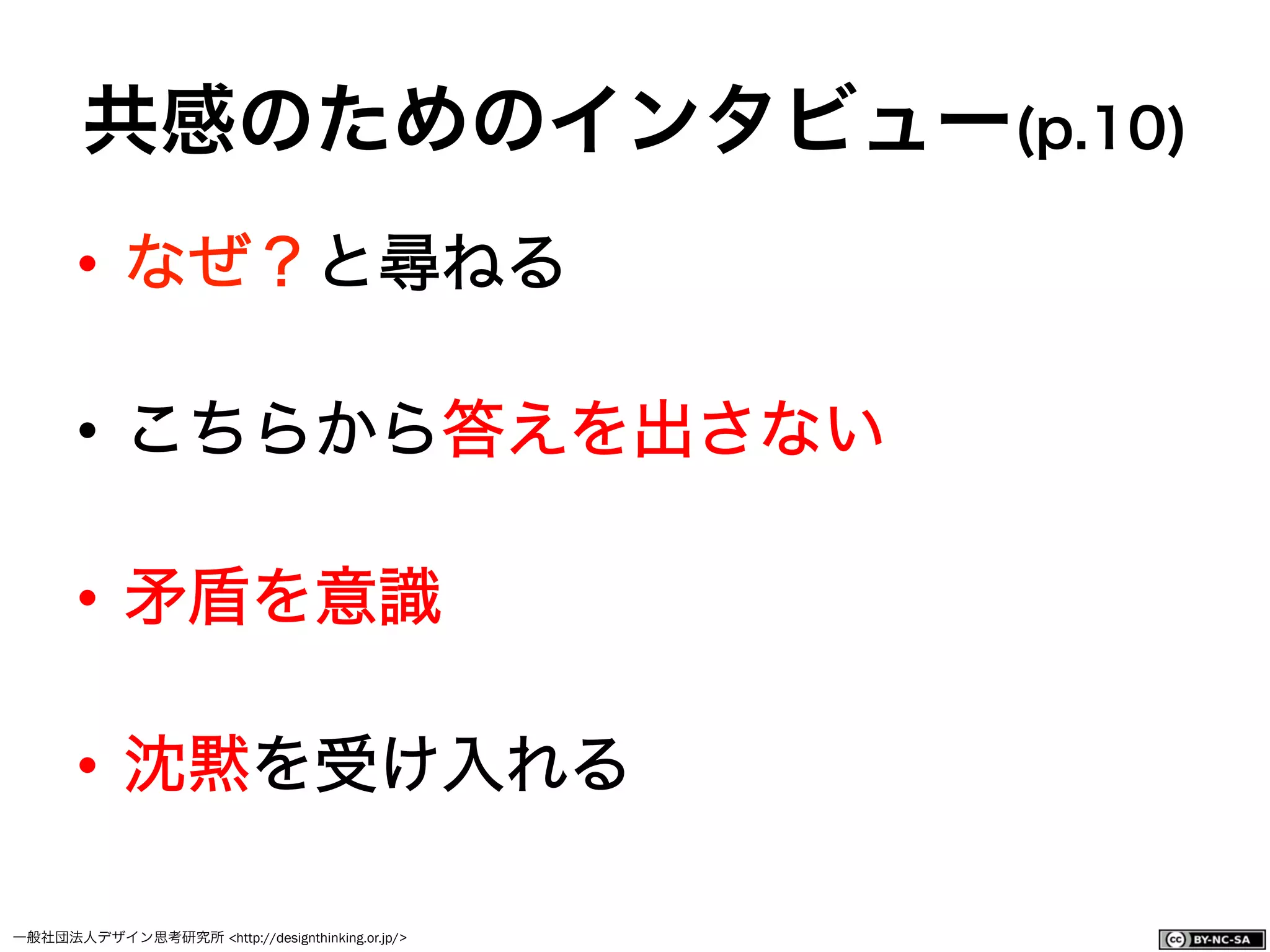 一般社団法人デザイン思考研究所 <http://designthinking.or.jp/>    
共感のためのインタビュー(p.10)
•  なぜ？と尋ねる
•  こちらから答えを出さない
•  矛盾を意識
•  沈黙を受け入れる
 