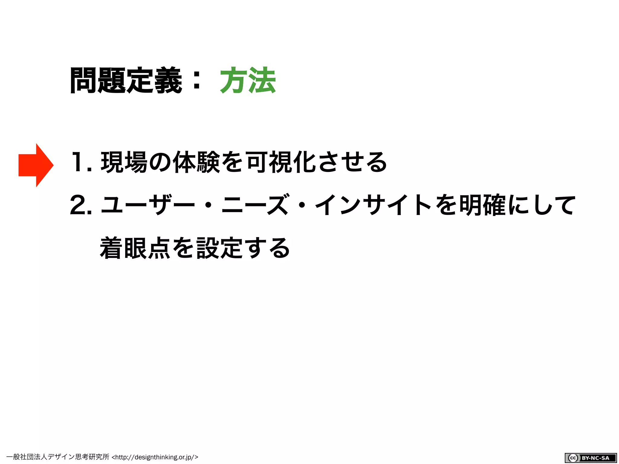 一般社団法人デザイン思考研究所 <http://designthinking.or.jp/>    
問題定義： 方法
1.  現場の体験を可視化させる
2.  ユーザー・ニーズ・インサイトを明確にして
着眼点を設定する
 