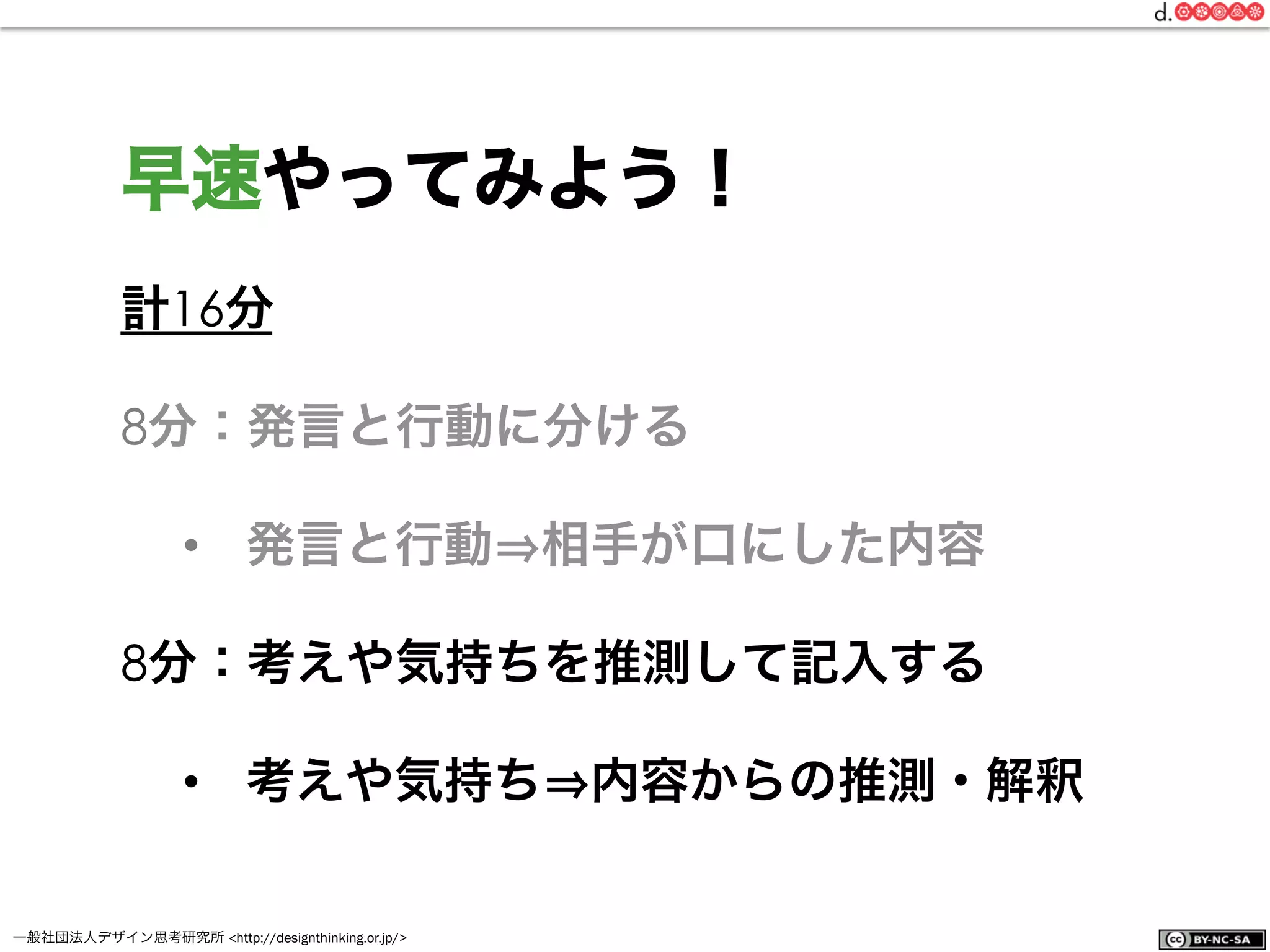 一般社団法人デザイン思考研究所 <http://designthinking.or.jp/>    
計16分
8分：発言と行動に分ける
•  発言と行動 相手が口にした内容
8分：考えや気持ちを推測して記入する
•  考えや気持ち 内容からの推測・解釈
早速やってみよう！
 