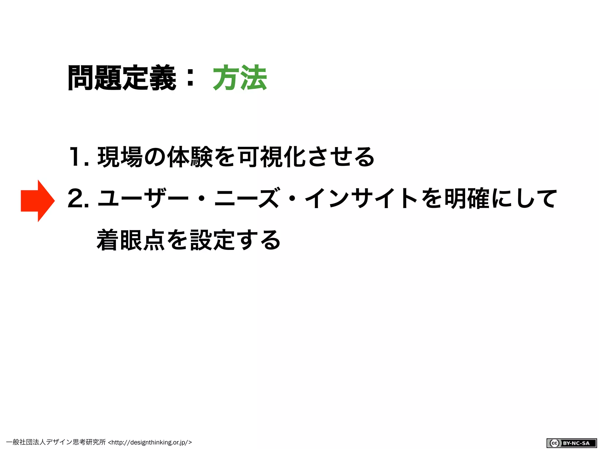 一般社団法人デザイン思考研究所 <http://designthinking.or.jp/>    
問題定義： 方法
1.  現場の体験を可視化させる
2.  ユーザー・ニーズ・インサイトを明確にして
着眼点を設定する
 
