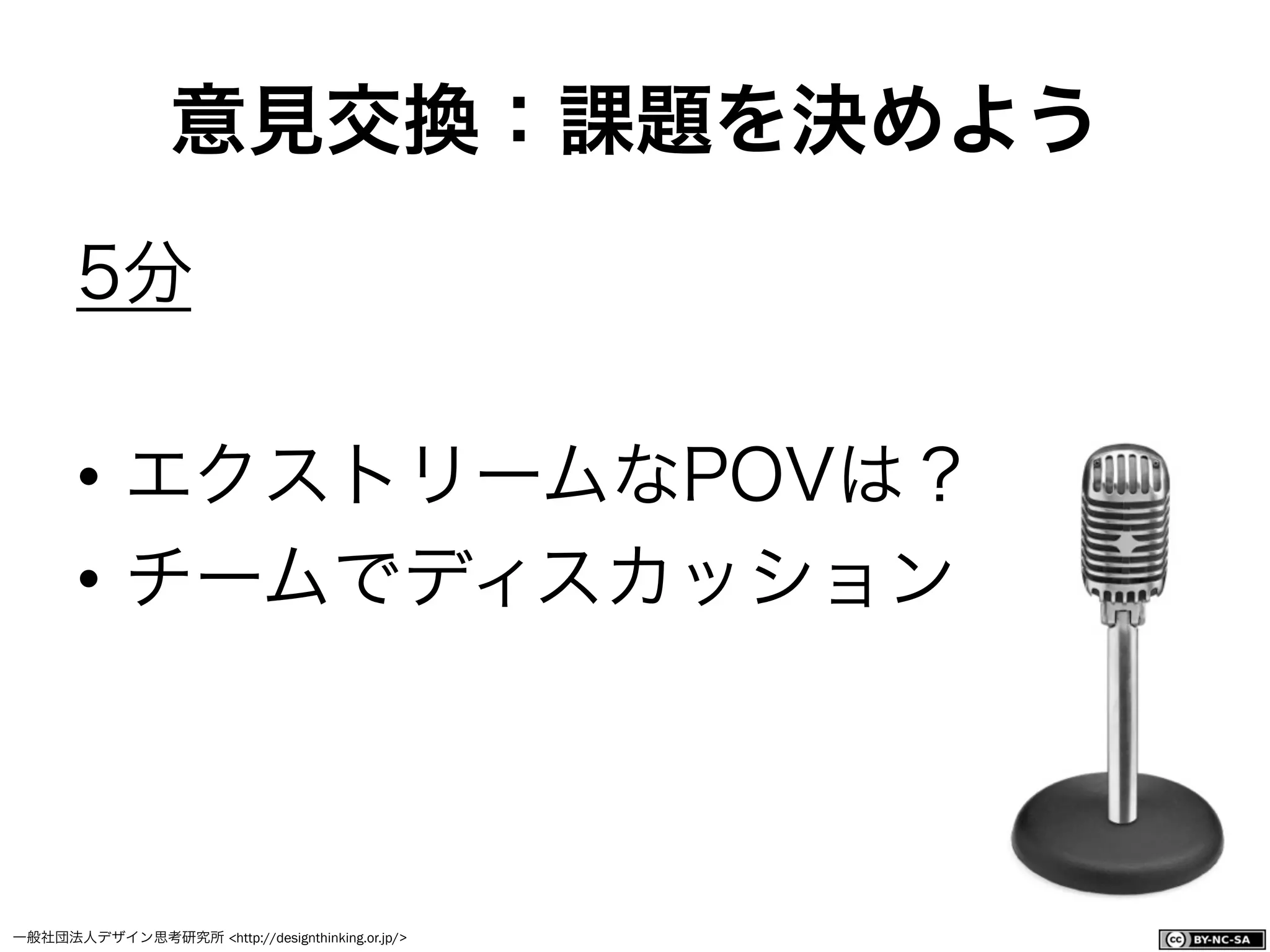 一般社団法人デザイン思考研究所 <http://designthinking.or.jp/>    
5分
•  エクストリームなPOVは？
•  チームでディスカッション
意見交換：課題を決めよう
 