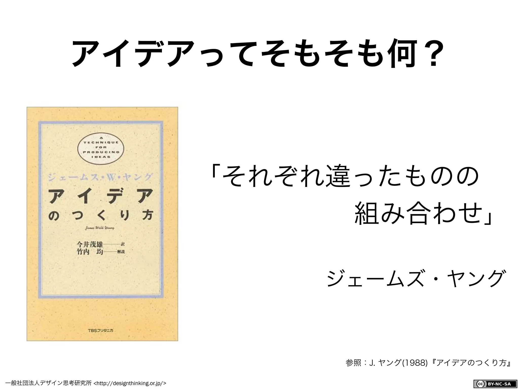 一般社団法人デザイン思考研究所 <http://designthinking.or.jp/>    
アイデアってそもそも何？
「それぞれ違ったものの
組み合わせ」
ジェームズ・ヤング
参照：J. ヤング(1988)『アイデアのつくり方』
 