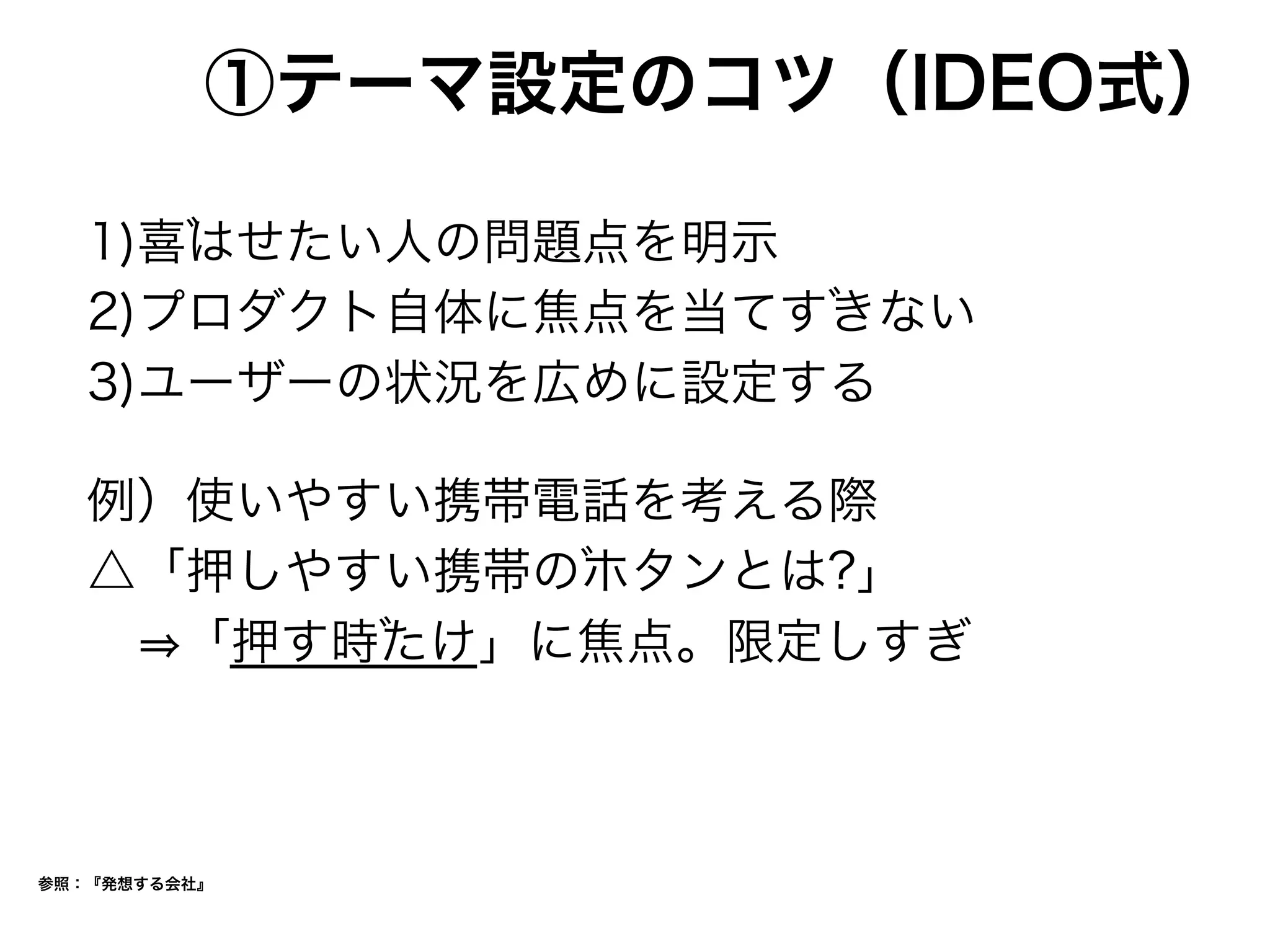 ①テーマ設定のコツ（IDEO式）
1)喜はせたい人の問題点を明示
2)プロダクト自体に焦点を当てすきない
3)ユーザーの状況を広めに設定する
例）使いやすい携帯電話を考える際
△「押しやすい携帯のホタンとは?」
  「押す時たけ」に焦点。限定しすぎ
参照：『発想する会社』
 