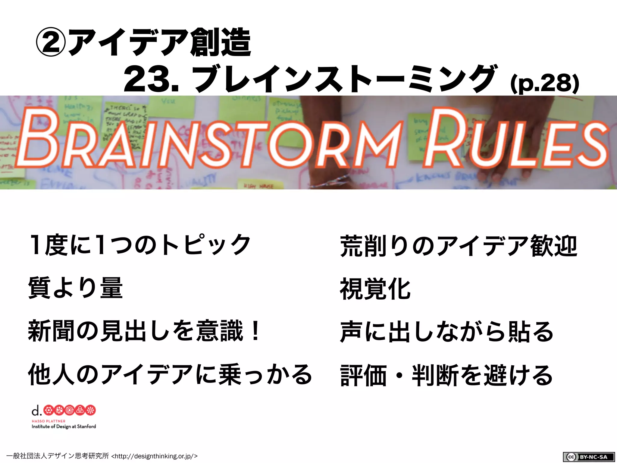 一般社団法人デザイン思考研究所 <http://designthinking.or.jp/>    
1度に1つのトピック
質より量
新聞の見出しを意識！
他人のアイデアに乗っかる
荒削りのアイデア歓迎
視覚化
声に出しながら貼る
評価・判断を避ける
②アイデア創造
23. ブレインストーミング (p.28)
 