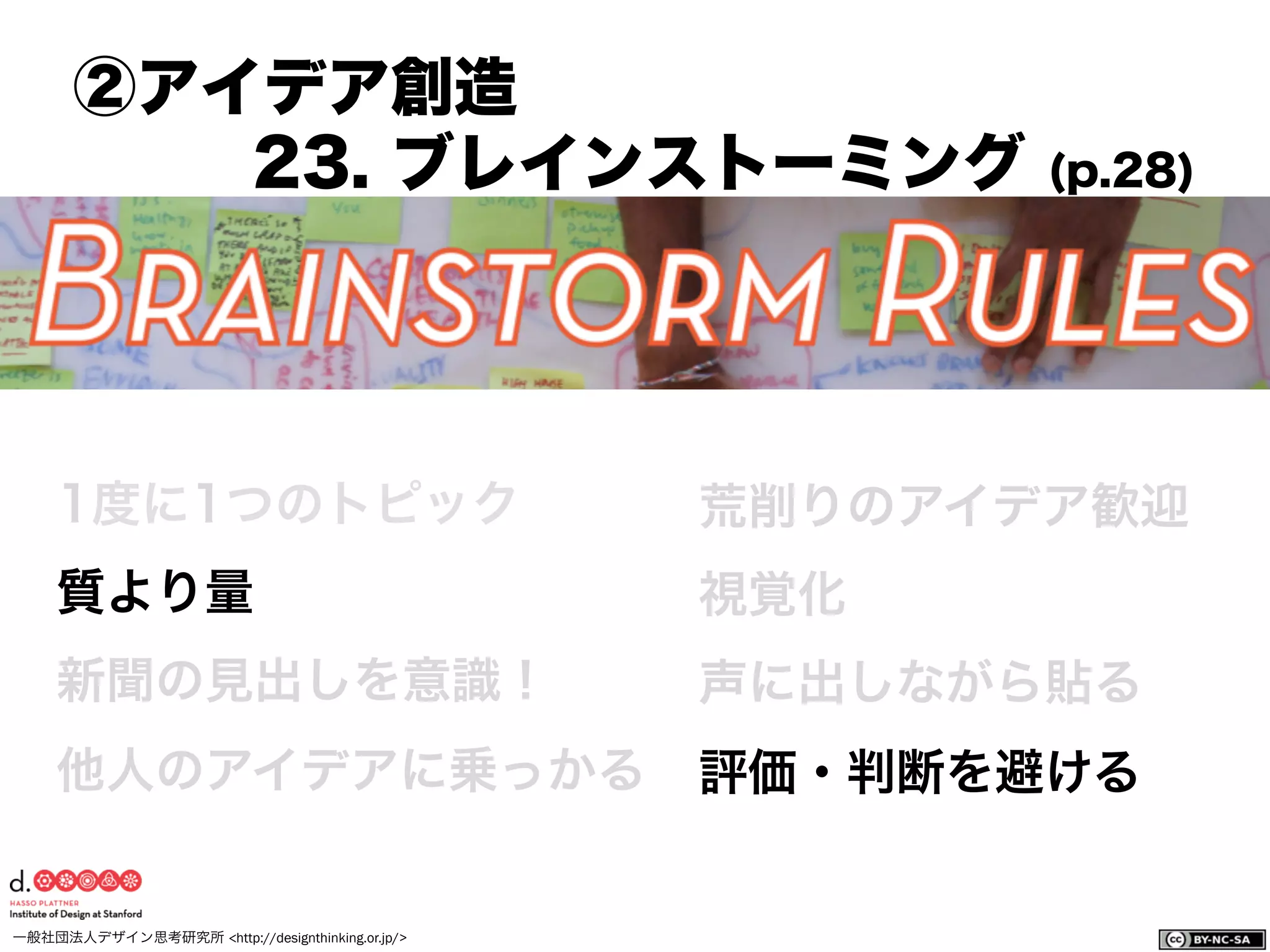 一般社団法人デザイン思考研究所 <http://designthinking.or.jp/>    
1度に1つのトピック
質より量
新聞の見出しを意識！
他人のアイデアに乗っかる
荒削りのアイデア歓迎
視覚化
声に出しながら貼る
評価・判断を避ける
②アイデア創造
23. ブレインストーミング (p.28)
 