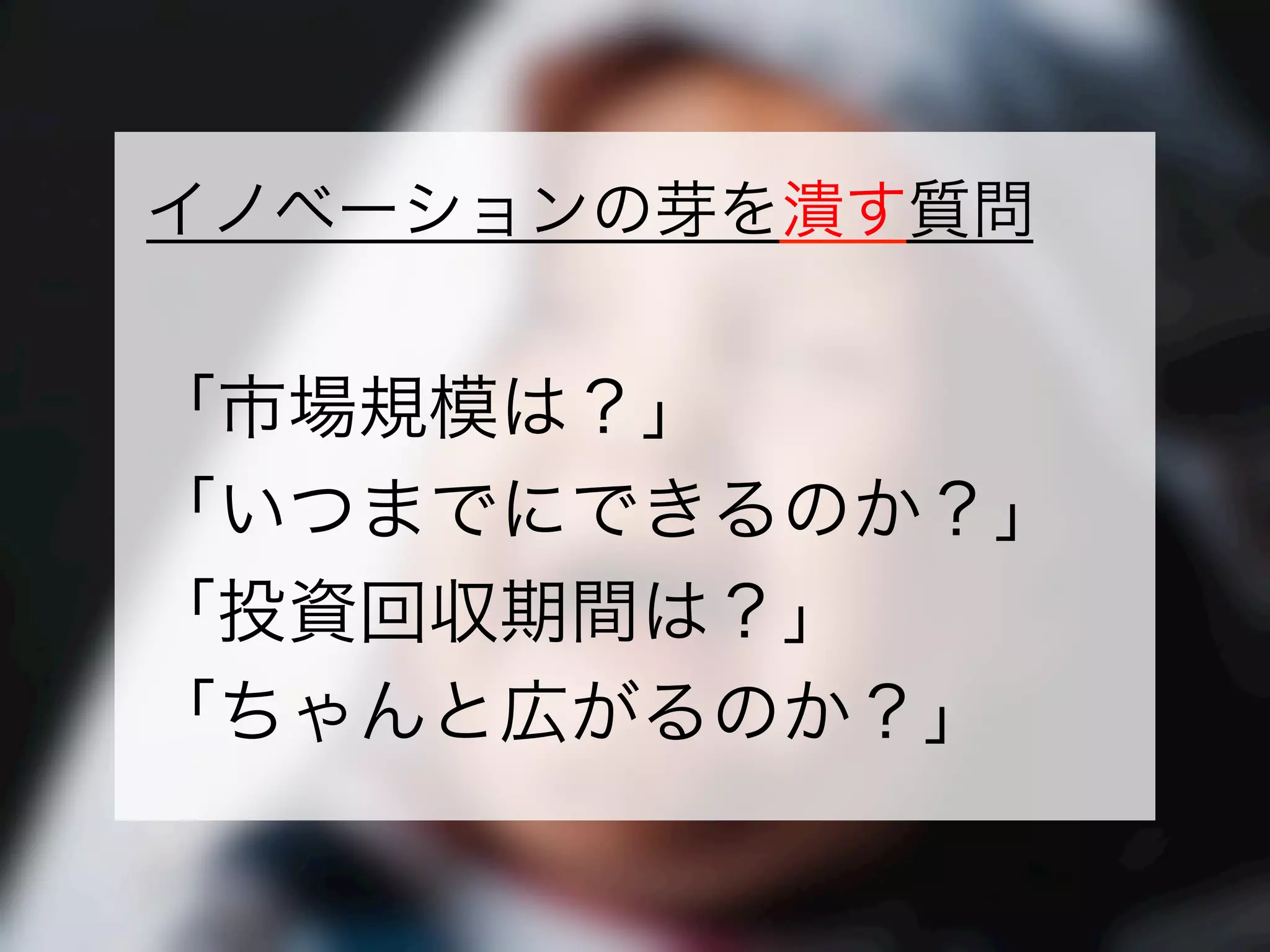 一般社団法人デザイン思考研究所 <http://designthinking.or.jp/>    
イノベーションの芽を潰す質問
「市場規模は？」
「いつまでにできるのか？」
「投資回収期間は？」
「ちゃんと広がるのか？」
 
