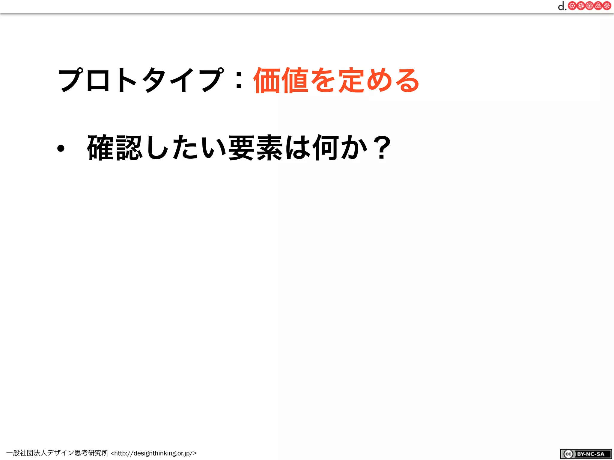 一般社団法人デザイン思考研究所 <http://designthinking.or.jp/>    
プロトタイプ：価値を定める
•  確認したい要素は何か？
 