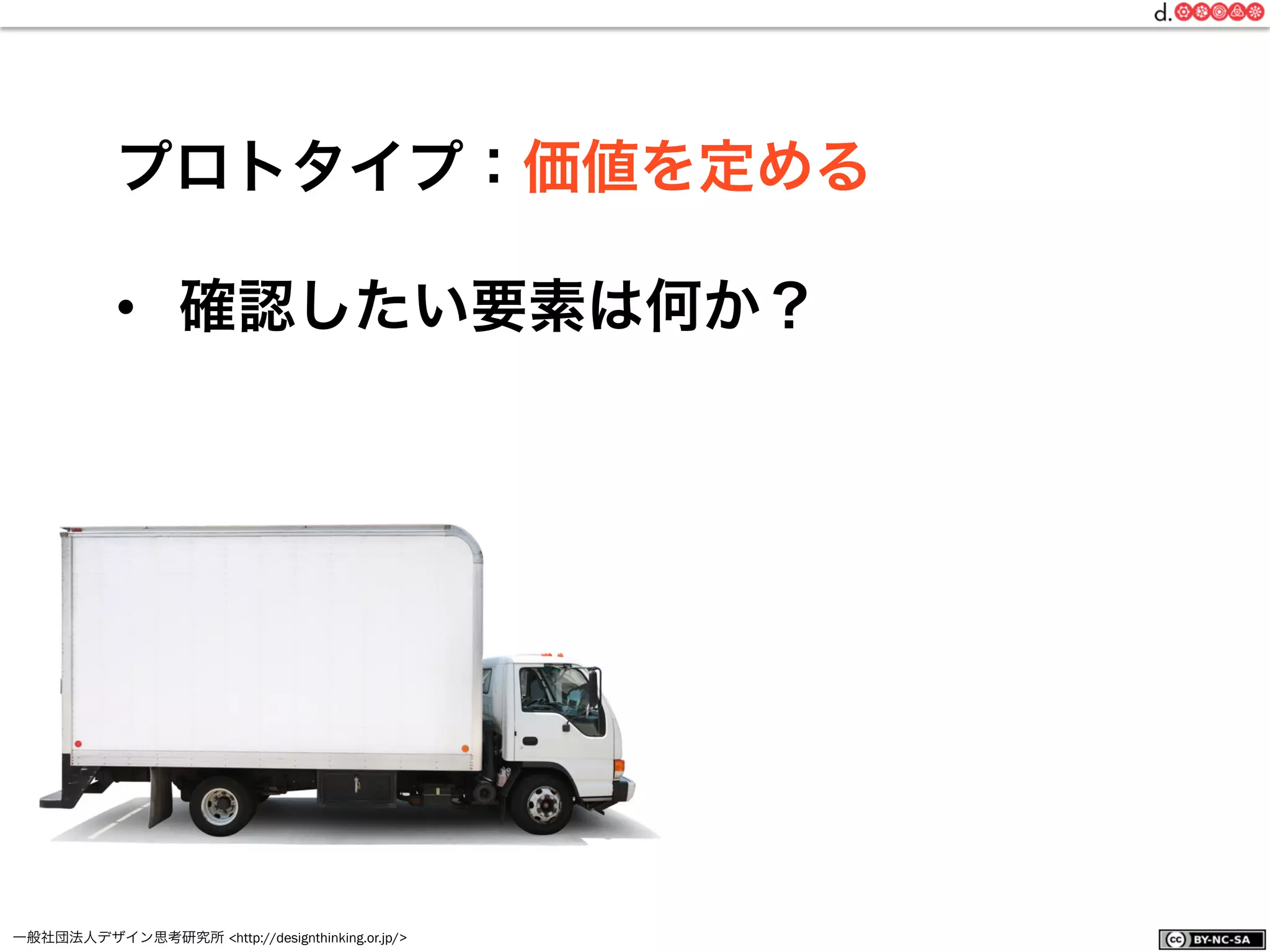 一般社団法人デザイン思考研究所 <http://designthinking.or.jp/>    
プロトタイプ：価値を定める
•  確認したい要素は何か？
 