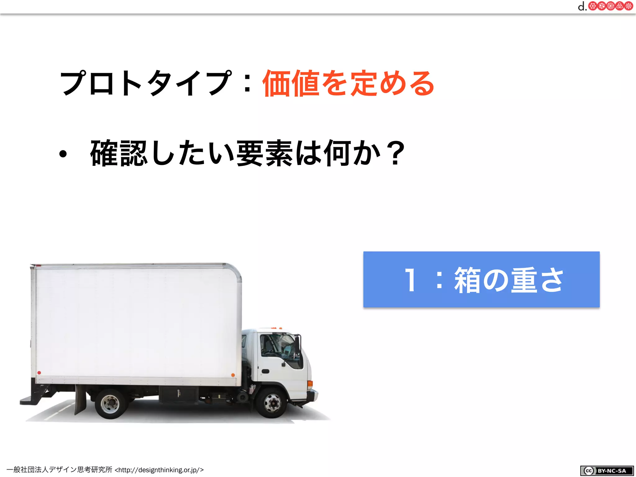 一般社団法人デザイン思考研究所 <http://designthinking.or.jp/>    
プロトタイプ：価値を定める
•  確認したい要素は何か？
１：箱の重さ
 