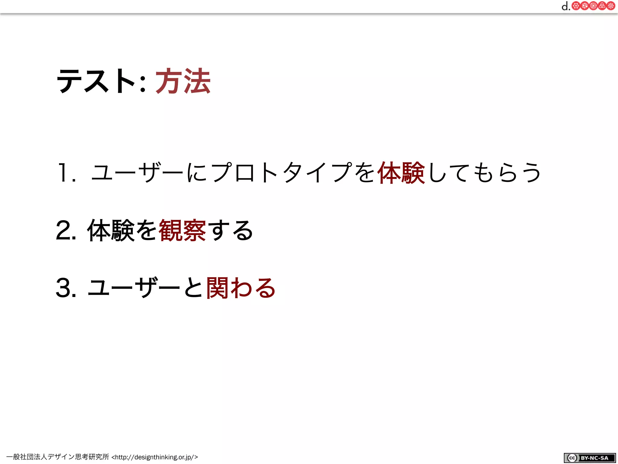 一般社団法人デザイン思考研究所 <http://designthinking.or.jp/>    
テスト: 方法
1.  ユーザーにプロトタイプを体験してもらう
2.  体験を観察する
3.  ユーザーと関わる
 