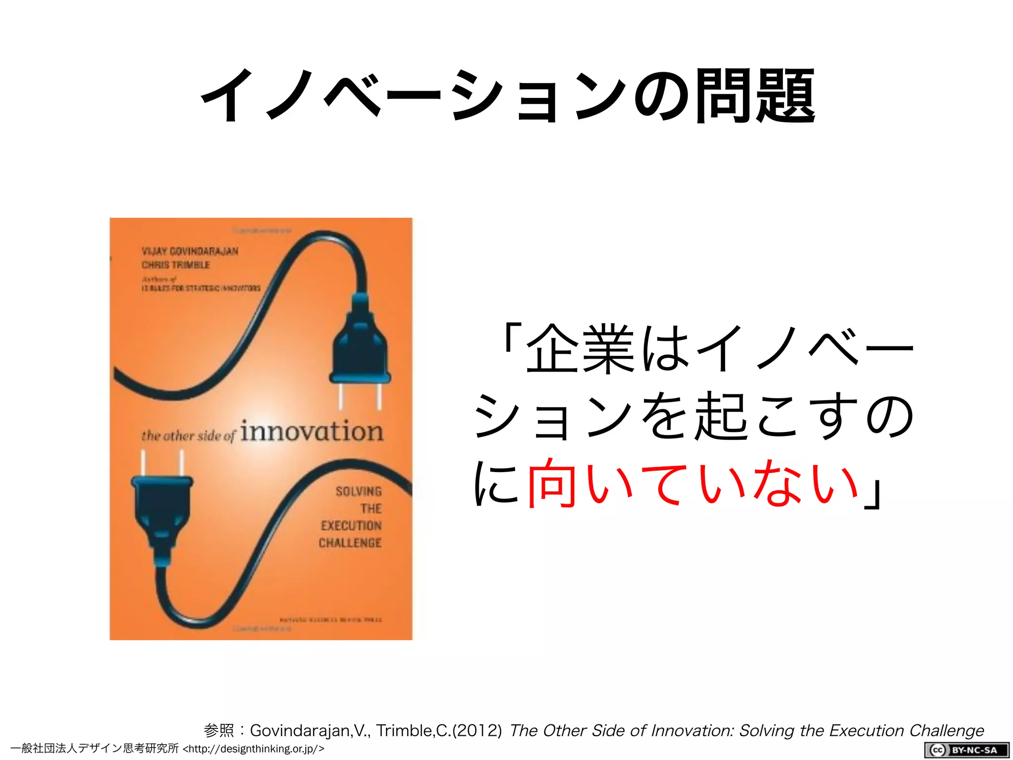 一般社団法人デザイン思考研究所 <http://designthinking.or.jp/>    
イノベーションの問題
「企業はイノベー
ションを起こすの
に向いていない」
参照：Govindarajan,V., Trimble,C.(2012) The Other Side of Innovation: Solving the Execution Challenge
 
